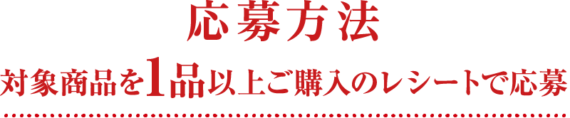 応募方法 対象商品を1品以上ご購入のレシートで応募